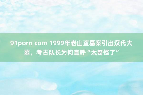 91porn com 1999年老山盗墓案引出汉代大墓，考古队长为何直呼“太奇怪了”