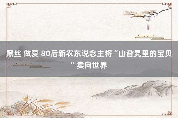 黑丝 做爱 80后新农东说念主将“山旮旯里的宝贝”卖向世界